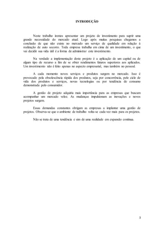 3
INTRODUÇÃO
Neste trabalho iremos apresentar um projeto de investimento para suprir uma
grande necessidade do mercado atual. Logo após muitas pesquisas chegamos a
conclusão de que não existe no mercado um serviço de qualidade em relação à
realização de auto socorro. Toda empresa trabalha em cima de um investimento, o que
vai decidir sua vida útil é a forma de administrar este investimento.
Na verdade a implementação deste projeto é a aplicação de um capital ou de
algum tipo de recurso a fim de se obter rendimentos futuros superiores aos aplicados.
Um investimento não é feito apenas no aspecto empresarial, mas também no pessoal.
A cada momento novos serviços e produtos surgem no mercado. Isso é
provocado pela obsolescência rápida dos produtos, seja por concorrência, pelo ciclo de
vida dos produtos e serviços, novas tecnologias ou por tendência de consumo
demonstrada pelo consumidor.
A gestão de projeto adquiriu mais importância para as empresas que buscam
acompanhar um mercado veloz. As mudanças impulsionam as inovações e novos
projetos surgem.
Essas demandas constantes obrigam as empresas a implantar uma gestão de
projetos. Observa-se que o ambiente de trabalho volta-se cada vez mais para os projetos.
Não se trata de uma tendência e sim de uma realidade em expansão contínua.
 