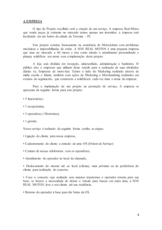 4
A EMPRESA
O tipo de Projeto escolhido será a criação de um serviço, A empresa Real Motos
que vende peças já existente no mercado temos apenas um investidor, a empresa está
localizada em um bairro da cidade de Teresina – PI.
Este projeto consiste basicamente na assistência de Motocicletas com problemas
mecânicas e impossibilitadas de rodar. A SOS REAL MOTOS é uma pequena empresa
que atua no mercado a 60 meses e traz como missão o atendimento personalizado e
planeja solidificar seu nome com a implantação deste projeto.
A loja está dividida em recepção, almoxarifado, administração e banheiros. O
público alvo é empresas que utilizam deste veículo para a realização de suas atividades
diárias ex; Empresas de moto-táxi. Temos o lado do Marketing realizado através de
mídia escrita e falada, também com ações de Marketing e Merchandising realizados em
eventos do seguimento, que constroem e solidificam cada vez mais o nome da empresa.
Para a implantação de um projeto na prestação de serviço, A empresa se
apresenta da seguinte forma para este projeto:
• 5 funcionários:
• 1 recepcionista,
• 3 operadores ( Motoristas),
• 1 gerente.
Nosso serviço é realizado da seguinte forma confira as etapas:
• Ligação do cliente para nossa empresa,
• Cadastramento do cliente e emissão de uma OS (Ordem de Serviço)
• Contato de nossas telefonistas com os operadores,
• Atendimento do operador no local do chamado,
• Deslocamento do mesmo até ao local (oficina), mais próximo ou de preferência do
cliente para realização do concerto.
• Caso o concerto seja realizado sem maiores transtornos o operador retorna para sua
base, se houver a necessidade de deixar o veículo para buscar em outra data, a SOS
REAL MOTOS, leva o seu cliente até sua residência.
• Retorno do operador à base para dar baixa da OS.
 