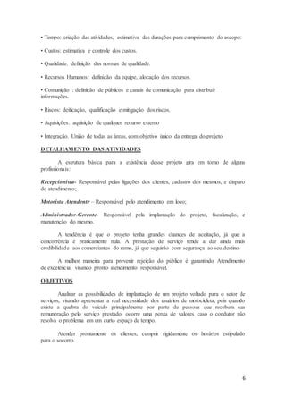 6
• Tempo: criação das atividades, estimativa das durações para cumprimento do escopo:
• Custos: estimativa e controle dos custos.
• Qualidade: definição das normas de qualidade.
• Recursos Humanos: definição da equipe, alocação dos recursos.
• Comunição : definição de públicos e canais de comunicação para distribuir
informações.
• Riscos: deificação, qualificação e mitigação dos riscos.
• Aquisições: aquisição de qualquer recurso externo
• Integração. União de todas as áreas, com objetivo único da entrega do projeto
DETALHAMENTO DAS ATIVIDADES
A estrutura básica para a existência desse projeto gira em torno de alguns
profissionais:
Recepcionista- Responsável pelas ligações dos clientes, cadastro dos mesmos, e disparo
do atendimento;
Motorista Atendente – Responsável pelo atendimento em loco;
Administrador-Gerente- Responsável pela implantação do projeto, fiscalização, e
manutenção do mesmo.
A tendência é que o projeto tenha grandes chances de aceitação, já que a
concorrência é praticamente nula. A prestação de serviço tende a dar ainda mais
credibilidade aos comerciantes do ramo, já que seguirão com segurança ao seu destino.
A melhor maneira para prevenir rejeição do público é garantindo Atendimento
de excelência, visando pronto atendimento responsável.
OBJETIVOS
Analisar as possibilidades de implantação de um projeto voltado para o setor de
serviços, visando apresentar a real necessidade dos usuários de motocicleta, pois quando
existe a quebra do veículo principalmente por parte de pessoas que recebem sua
remuneração pelo serviço prestado, ocorre uma perda de valores caso o condutor não
resolva o problema em um curto espaço de tempo.
Atender prontamente os clientes, cumprir rigidamente os horários estipulado
para o socorro.
 