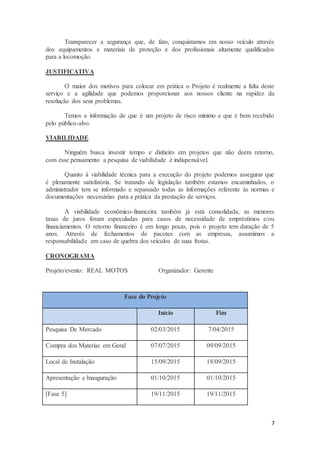 7
Transparecer a segurança que, de fato, conquistamos em nosso veículo através
dos equipamentos e materiais de proteção e dos profissionais altamente qualificados
para a locomoção.
JUSTIFICATIVA
O maior dos motivos para colocar em prática o Projeto é realmente a falta deste
serviço e a agilidade que podemos proporcionar aos nossos cliente na rapidez da
resolução dos seus problemas.
Temos a informação de que é um projeto de risco mínimo e que é bem recebido
pelo público-alvo.
VIABILIDADE
Ninguém busca investir tempo e dinheiro em projetos que não deem retorno,
com esse pensamento a pesquisa de viabilidade é indispensável.
Quanto à viabilidade técnica para a execução do projeto podemos assegurar que
é plenamente satisfatória. Se tratando de legislação também estamos encaminhados, o
administrador tem se informado e repassado todas as informações referente às normas e
documentações necessárias para a prática da prestação de serviços.
A viabilidade econômico-financeira também já está consolidada, as menores
taxas de juros foram especuladas para casos de necessidade de empréstimos e/ou
financiamentos. O retorno financeiro é em longo prazo, pois o projeto tem duração de 5
anos. Através de fechamentos de pacotes com as empresas, assumimos a
responsabilidade em caso de quebra dos veículos de suas frotas.
CRONOGRAMA
Projeto/evento: REAL MOTOS Organizador: Gerente
Fase do Projeto
Inicio Fim
Pesquisa De Mercado 02/03/2015 7/04/2015
Compra dos Materias em Geral 07/07/2015 09/09/2015
Local de Instalação 15/09/2015 18/09/2015
Apresentação e Inauguração 01/10/2015 01/10/2015
[Fase 5] 19/11/2015 19/11/2015
 