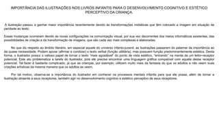IMPORTÂNCIA DAS ILUSTRAÇÕES NOS LIVROS INFANTIS PARA O DESENVOLVIMENTO COGNITIVO E ESTÉTICO 
PERCEPTIVO DA CRIANÇA. 
A ilustração passou a ganhar maior importância recentemente devido às transformações midiáticas que têm colocado a imagem em situação de 
paridade ao texto. 
Essas mudanças ocorreram devido às novas configurações na comunicação visual, por sua vez decorrentes dos meios informáticos existentes, das 
possibilidades de criação e da transformação de imagens, que são cada vez mais complexas e elaboradas. 
No que diz respeito ao âmbito literário, em especial aquele do universo infanto-juvenil, as ilustrações passaram do patamar de importância ao 
da quase necessidade. Podem apoiar (afirmar e condizer) o texto verbal (função utilitária), mas possuem função predominantemente estética. Desta 
forma, o ilustrador possui o valioso papel de tornar o texto “mais agradável” do ponto de vista estético, “entrando” na mente de um leitor-receptor 
potencial. Este ato problematiza a tarefa do ilustrador, pois ele precisa encontrar uma linguagem gráfica compatível com aquela desse receptor 
potencial. Tal fazer é bastante complicado, já que as crianças, por exemplo, utilizam muito mais da fantasia do que os adultos e não veem suas 
criações artísticas da mesma maneira que os adultos as veem. 
Por tal motivo, observa-se a importância do ilustrador em conhecer os processos mentais infantis para que ele possa, além de tornar a 
ilustração atraente a seus receptores, também agir no desenvolvimento cognitivo e estético perceptivo de seus receptores. 
 