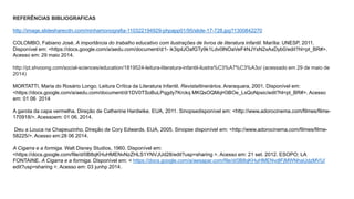 REFERÊNCIAS BIBLIOGRAFICAS 
http://image.slidesharecdn.com/minhamonografia-110322194929-phpapp01/95/slide-17-728.jpg?1300842270 
COLOMBO, Fabiano José. A importância do trabalho educativo com ilustrações de livros de literatura infantil. Marília: UNESP, 2011. 
Disponível em: <https://docs.google.com/a/aedu.com/document/d/1- ik3ipilJOafGTy9k1Ldv0lNOaVeF4NJYsN2xAxDyb0/edit?hl=pt_BR#>. 
Acesso em: 29 maio 2014. 
http://pt.shvoong.com/social-sciences/education/1819524-leitura-literatura-infantil-ilustra%C3%A7%C3%A3o/ (acessado em 29 de maio de 
2014) 
MORTATTI, Maria do Rosário Longo. Leitura Crítica da Literatura Infantil. RevistaItinerários. Araraquara, 2001. Disponível em: 
<https://docs.google.com/a/aedu.com/document/d/1DV0TSoBuLPqgdy7Krckq MKQsOQMqH3BOe_LsQoNpsic/edit?hl=pt_BR#>. Acesso 
em: 01 06 2014 
A garota da capa vermelha. Direção de Catherine Hardwike. EUA, 2011. Sinopsedisponível em: <http://www.adorocinema.com/filmes/filme- 
170918/>. Acessoem: 01 06. 2014. 
Deu a Louca na Chapeuzinho. Direção de Cory Edwards. EUA, 2005. Sinopse disponível em: <http://www.adorocinema.com/filmes/filme- 
58225/>. Acesso em:28 06 2014. 
A Cigarra e a formiga. Walt Disney Studios, 1960. Disponível em: 
<https://docs.google.com/file/d/0B8qKHuHMENvNzZHLS1YNVJUd28/edit?usp=sharing >. Acesso em: 21 set. 2012. ESOPO; LA 
FONTAINE. A Cigarra e a formiga. Disponível em: < https://docs.google.com/a/aesapar.com/file/d/0B8qKHuHMENvdlFjMWNhaUdzMVU/ 
edit?usp=sharing >. Acesso em: 03 junhp 2014. 
