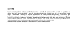 RESUMO 
Reconhecer a importância da literatura infantil e incentivar a formação do hábito de leitura na idade em que todos os 
hábitos se formam, isto é, na infância, é dever de todos, principalmente do professor, pois ela é um caminho que leva a 
criança a desenvolver a imaginação, emoções e sentimentos de forma prazerosa e significativa. Crianças que têm 
professores leitores como exemplo e parceiros de leitura, sentem prazer em ler e não consideram a leitura uma obrigação. 
Portanto, a chave para o sucesso da leitura está na presença dos pais, em desde muito cedo lerem ou contarem histórias 
para seus filhos, professores que os estimulem desde os primeiros anos da vida escolar, já na educação infantil. Desse 
modo, a criança pensará na leitura como algo prazeroso a ser cultivado durante toda a vida. 
Palavras chaves: Contação de histórias, Literatura infantil, Leitura, Desenvolvimento. 
 