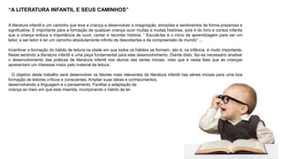 “A LITERATURA INFANTIL E SEUS CAMINHOS” 
A literatura infantil e um caminho que leva a criança a desenvolver a imaginação, emoções e sentimentos de forma prazerosa e 
significativa. E importante para a formação de qualquer criança ouvir muitas e muitas histórias, pois é do livro e contos infantis 
que a criança enfoca a importância de ouvir, cantar e recontar história. “ Escutá-las é o inicio da aprendizagem para ser um 
leitor, e ser leitor é ter um caminho absolutamente infinito de descobertas e de compreensão de mundo” ... 
Incentivar a formação do hábito de leitura na idade em que todos os hábitos se formam, isto é, na infância, é muito importante. 
Neste sentindo a literatura infantil e uma peça fundamental para este desenvolvimento. Diante disto, faz-se necessário analisar 
o desenvolvimento das práticas de literatura infantil nos alunos das series iniciais, visto que é nesta fase que as crianças 
apresentam um interesse maior pelo material de leitura. 
O objetivo deste trabalho será desenvolver os fatores mais relevantes da literatura infantil nas séries iniciais para uma boa 
formação de leitores críticos e conscientes. Ampliar suas ideias e conhecimentos, 
desenvolvendo a linguagem e o pensamento. Facilitar a adaptação da 
criança ao meio em que esta inserida, incorporando o hábito de ler. 
 