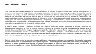 REFLEXÃO DOS TEXTOS 
Estas obras têm por finalidade apresentar a importância da leitura de imagens na literatura infantil que é bastante significativa para o 
desenvolvimento cognitivo e imaginação da criança, pois possibilita a este tipo de leitor, sua própria viagem, descobrindo, criando, 
construindo sua história. Tal ação influenciaria de maneira espontânea e divertida a criatividade da sua imaginação, instigando a 
percepção das ilustrações por diversos ângulos, além de proporcionar uma interpretação que lhe ajudará no crescimento e na 
transformação de si mesma e do mundo que a cerca. A utilização de livros, de diferentes graus de relação entre as mais variadas imagens 
contribui para uma melhor compreensão desse território rico e complexo que é o livro ilustrado. O uso das ilustrações dos livros infantis no 
trabalho educativo pode despertar e promover a aprendizagem, por estar diretamente relacionado ao desenvolvimento da criança, de sua 
imaginação e criatividade, além da formação do hábito da leitura 
A literatura infantil alimenta o imaginário, contribui para diversas resoluções afetivas, intelectuais e artísticas essenciais no 
desenvolvimento harmonioso de todas as crianças, portanto é um ponto de partida na construção da personalidade. Aprender a ver o 
conteúdo do universo literário nas imagens é algo que se pretende, onde muitas vezes as figuras superam as palavras como meio de 
comunicação predominante, pelo que se torna urgente perceber a relação entre a imagem e a palavra. Permitindo um efeito estético da 
Imagem1 e Ilustração2 que introduz dados complementares na apreensão e nas habilidades comportamentais e emocionais, assim para o 
universo imaginário de cada indivíduo contribuem os fatores mais diversos da leitura. 
Os livros infantis atuais, cheios de ilustrações, recursos gráficos dos mais variados, materiais diversos e estilos diversificados, portadores 
de histórias tradicionais ou contos modernos, são capazes de prender a atenção do pequeno leitor e abrir portas para o universo mágico e 
misterioso da leitura, resultando em inúmeras e importantes aprendizagens, ao passo que ajuda a despertar o gosto pelo ato de ler e 
consequentemente auxiliam no processo não só de alfabetização, mas letramento do indivíduo. 
 