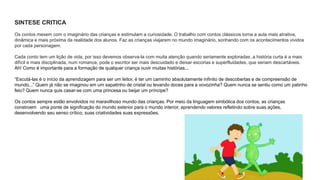 SINTESE CRITICA 
Os contos mexem com o imaginário das crianças e estimulam a curiosidade. O trabalho com contos clássicos torna a aula mais atrativa, 
dinâmica e mais próxima da realidade dos alunos. Faz as crianças viajarem no mundo imaginário, sonhando com os acontecimentos vividos 
por cada personagem. 
Cada conto tem um lição de vida, por isso devemos observa-la com muita atenção quando seriamente exploradas ,a história curta é a mais 
difícil e mais disciplinada, num romance, pode o escritor ser mais descuidado e deixar escorias e superfluidades, que seriam descartáveis. 
Ah! Como é importante para a formação de qualquer criança ouvir muitas histórias... 
“Escutá-las é o início da aprendizagem para ser um leitor, é ter um caminho absolutamente infinito de descobertas e de compreensão de 
mundo...” Quem já não se imaginou em um sapatinho de cristal ou levando doces para a vovozinha? Quem nunca se sentiu como um patinho 
feio? Quem nunca quis casar-se com uma princesa ou beijar um príncipe? 
Os contos sempre estão envolvidos no maravilhoso mundo das crianças. Por meio da linguagem simbólica dos contos, as crianças 
constroem uma ponte de significação do mundo exterior para o mundo interior, aprendendo valores refletindo sobre suas ações, 
desenvolvendo seu senso crítico, suas criatividades suas expressões. 
 