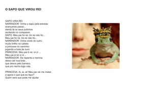 O SAPO QUE VIROU REI 
SAPO VIRA REI 
NARRADOR: Vinha o sapo pela estrada 
avançando passo , 
dando lá os seus pulinhos 
recitando no compasso: 
SAPO: Meu pai foi rei ,foi rei não foi... 
Meu pai foi rei ,foi rei não foi... 
NARRADOR: Vinha vindo do outro , 
muito brilho no cabelo 
a princesa no caminho 
jogando a bola de ouro 
PRINCESA: Meu pai é rei, oi oi ... 
Meu pai é rei oi oi .. 
NARRADOR :De repente a menina 
deixa cair sua bola , 
que desce pelo barraco, 
que pro riacho logo rola. 
PRINCESA: Ai, ai, ai! Meu pai vai me matar, 
e agora o que que eu faço? 
Quem sera que pode me ajudar 
 
