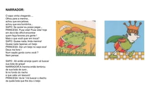 NARRADOR: 
O sapo vinha chegando ... 
Olhou para a menina , 
achou que era jeitosa, 
achou que era bonitinha... 
SAPO: Se quizer eu posso pegar... 
PRINCESA: Puxa vida! Puxa vida! hoje 
em dia è tão difìcíl encontrar 
quem faça favores pra gente ! 
Mais o que você quer em troca? 
SAPO: Quase nada, linda menina! 
Quase nada !apenas um beijo 
PRINCESA: Dar um beijo no sapo eca! 
Deus me livre ! 
Num sapão gordo como você ? 
Nem pensar. 
SAPO : Ah então arranje quem vá buscar 
sua bola de graça! 
NARRADOR:A menina então lembrou 
de sua bola de ouro , 
lá no fundo do riacho 
e que valia um tesouro! 
PRINCESA :Va lá ! Vá buscar o diacho 
da quela bola que lhe dou o beijo 
 