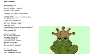 NARRADOR: 
O sapo pulou no rio. 
Trouxe a bola para perto, 
mais não deu para a menina , 
porque era muito esperto! 
SAPO: Ah, não! quero o beijo primeiro! 
NARRADOR:A menina, sem saída, lembrou 
de sua promessa . 
Fechou com força os olhos, 
deu-lhe um beijo bem depressa ! 
Mas então aconteceu coisa 
que nunca se viu: 
o sapo foi aumentando e, de repente explodiu! 
E no meio da fumaça 
lindo príncipe surgiu . 
A menina não ficou 
nem um pouco assustada, 
porque ela já tinha lido 
muita historia de fada. 
Com sapo que vira príncipe 
já estava acostumada. 
E como em muitas historias, 
eles dois logo se gostaram.. 
E dentro de pouco tempo , 
os dois se casaram e 
foram felizes paara sempre. 
 