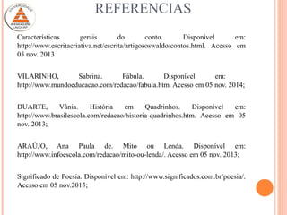 REFERENCIAS
Características gerais do conto. Disponível em:
http://www.escritacriativa.net/escrita/artigososwaldo/contos.html. Acesso em
05 nov. 2013
VILARINHO, Sabrina. Fábula. Disponível em:
http://www.mundoeducacao.com/redacao/fabula.htm. Acesso em 05 nov. 2014;
DUARTE, Vânia. História em Quadrinhos. Disponível em:
http://www.brasilescola.com/redacao/historia-quadrinhos.htm. Acesso em 05
nov. 2013;
ARAÚJO, Ana Paula de. Mito ou Lenda. Disponível em:
http://www.infoescola.com/redacao/mito-ou-lenda/. Acesso em 05 nov. 2013;
Significado de Poesia. Disponível em: http://www.significados.com.br/poesia/.
Acesso em 05 nov.2013;
 