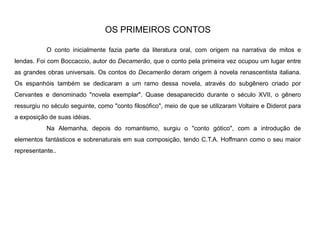 OS PRIMEIROS CONTOS
O conto inicialmente fazia parte da literatura oral, com origem na narrativa de mitos e
lendas. Foi com Boccaccio, autor do Decamerão, que o conto pela primeira vez ocupou um lugar entre
as grandes obras universais. Os contos do Decamerão deram origem à novela renascentista italiana.
Os espanhóis também se dedicaram a um ramo dessa novela, através do subgênero criado por
Cervantes e denominado "novela exemplar". Quase desaparecido durante o século XVII, o gênero
ressurgiu no século seguinte, como "conto filosófico", meio de que se utilizaram Voltaire e Diderot para
a exposição de suas idéias.
Na Alemanha, depois do romantismo, surgiu o "conto gótico", com a introdução de
elementos fantásticos e sobrenaturais em sua composição, tendo C.T.A. Hoffmann como o seu maior
representante..
 