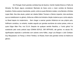 Em Portugal, foram grandes contistas Eça de Queiroz, Camilo Castelo Branco e Fialho de
Almeida. No Brasil, alguns consideram Machado de Assis como o maior contista da literatura
brasileira. Outros autores importantes, porém, entre os quais Monteiro Lobato, Lima Barreto e Simões
Lopes Neto. Nos dias atuais, podem ser citados Dalton Trevisan e Clarice Lispector, dois escritores
que se notabilizaram no gênero. Atribui-se a Mário de Andrade a feição moderna que o conto adquiriu
no Brasil depois do modernismo. . Sem chegar a exercer grande influência em seu próprio país,
Hoffmann constituiu, no entanto, modelo seguido por grandes escritores de outros países, entre os
quais Edgar Allan Poe, nos E.U.A. Despido de qualquer sentido filosófico, o "conto gótico" foi
substituído pelo conto policial (veja CONAN DOYLE, SIR ARTHUR), até ganhar, no século XX,
significações especiais e profundas com autores como Kafka, Jorge Luís Borges e Julio Cortázar.
Guy Maupassant, na França, e Anton Tchekov, na Rússia, foram dois grandes nomes na história do
gênero.
 