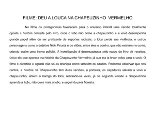 FILME: DEU A LOUCA NA CHAPEUZINHO VERMELHO
No filme os protagonistas favorecem para o universo infantil uma versão totalmente
oposta a história contada pelo livro, onde o lobo não come a chapeuzinho e a vovó desempenha
grande papel além de ser praticante de esportes radicais, o lobo perde sua violência, e outros
personagens como o detetive Nick Pirueta e os vilões, entre eles o coelho, que não existem no conto,
criando assim uma trama policial. A investigação é desencadeada pelo roubo do livro de receitas,
único elo que aparece na história da Chapeuzinho Vermelho; já que ela ia levar bolos para a vovó. O
filme é divertido e agrada não só as crianças como também os adultos. Podemos observar que nos
contos, a história da Chapeuzinho tem duas versões, a primeira, os caçadores salvam a vovó e
chapeuzinho, abrem a barriga do lobo, retirando-as vivas, já na segunda versão a chapeuzinho
aprende a lição, não ouve mais o lobo, e seguindo pela floresta.
 