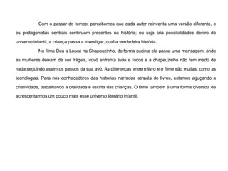 Com o passar do tempo, percebemos que cada autor reinventa uma versão diferente, e
os protagonistas centrais continuam presentes na história; ou seja cria possibilidades dentro do
universo infantil, a criança passa a investigar, qual a verdadeira história.
No filme Deu a Louca na Chapeuzinho, de forma sucinta ele passa uma mensagem, onde
as mulheres deixam de ser frágeis, vovó enfrenta tudo e todos e a chapeuzinho não tem medo de
nada,seguindo assim os passos da sua avó. As diferenças entre o livro e o filme são muitas; como as
tecnologias. Para nós conhecedores das histórias narradas através de livros, estamos aguçando a
criatividade, trabalhando a oralidade e escrita das crianças. O filme também é uma forma divertida de
acrescentarmos um pouco mais esse universo literário infantil.
 