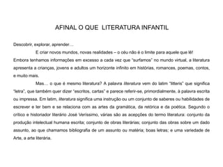 AFINAL O QUE LITERATURA INFANTIL
Descobrir, explorar, aprender…
E criar novos mundos, novas realidades – o céu não é o limite para aquele que lê!
Embora tenhamos informações em excesso a cada vez que “surfamos” no mundo virtual, a literatura
apresenta a crianças, jovens e adultos um horizonte infinito em histórias, romances, poemas, contos,
e muito mais.
Mas… o que é mesmo literatura? A palavra literatura vem do latim “litteris” que significa
“letra”, que também quer dizer “escritos, cartas” e parece referir-se, primordialmente, à palavra escrita
ou impressa. Em latim, literatura significa uma instrução ou um conjunto de saberes ou habilidades de
escrever e ler bem e se relaciona com as artes da gramática, da retórica e da poética. Segundo o
crítico e historiador literário José Veríssimo, várias são as acepções do termo literatura: conjunto da
produção intelectual humana escrita; conjunto de obras literárias; conjunto das obras sobre um dado
assunto, ao que chamamos bibliografia de um assunto ou matéria; boas letras; e uma variedade de
Arte, a arte literária.
 