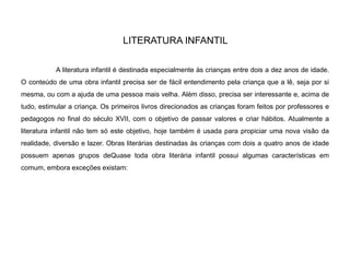 LITERATURA INFANTIL
A literatura infantil é destinada especialmente às crianças entre dois a dez anos de idade.
O conteúdo de uma obra infantil precisa ser de fácil entendimento pela criança que a lê, seja por si
mesma, ou com a ajuda de uma pessoa mais velha. Além disso, precisa ser interessante e, acima de
tudo, estimular a criança. Os primeiros livros direcionados as crianças foram feitos por professores e
pedagogos no final do século XVII, com o objetivo de passar valores e criar hábitos. Atualmente a
literatura infantil não tem só este objetivo, hoje também é usada para propiciar uma nova visão da
realidade, diversão e lazer. Obras literárias destinadas às crianças com dois a quatro anos de idade
possuem apenas grupos deQuase toda obra literária infantil possui algumas características em
comum, embora exceções existam:
 