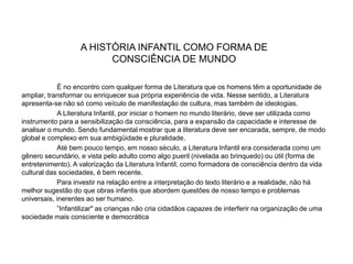 A HISTÓRIA INFANTIL COMO FORMA DE
CONSCIÊNCIA DE MUNDO
É no encontro com qualquer forma de Literatura que os homens têm a oportunidade de
ampliar, transformar ou enriquecer sua própria experiência de vida. Nesse sentido, a Literatura
apresenta-se não só como veículo de manifestação de cultura, mas também de ideologias.
A Literatura Infantil, por iniciar o homem no mundo literário, deve ser utilizada como
instrumento para a sensibilização da consciência, para a expansão da capacidade e interesse de
analisar o mundo. Sendo fundamental mostrar que a literatura deve ser encarada, sempre, de modo
global e complexo em sua ambigüidade e pluralidade.
Até bem pouco tempo, em nosso século, a Literatura Infantil era considerada como um
gênero secundário, e vista pelo adulto como algo pueril (nivelada ao brinquedo) ou útil (forma de
entretenimento). A valorização da Literatura Infantil, como formadora de consciência dentro da vida
cultural das sociedades, é bem recente.
Para investir na relação entre a interpretação do texto literário e a realidade, não há
melhor sugestão do que obras infantis que abordem questões de nosso tempo e problemas
universais, inerentes ao ser humano.
”Infantilizar" as crianças não cria cidadãos capazes de interferir na organização de uma
sociedade mais consciente e democrática
 