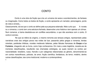 CONTO
Conto é uma obra de ficção que cria um universo de seres e acontecimentos, de fantasia
ou imaginação. Como todos os textos de ficção, o conto apresenta um narrador, personagens, ponto
de vista e enredo..
Classicamente, diz-se que o conto se define pela sua pequena extensão. Mais curto que A novela
ou o romance, o conto tem uma estrutura fechada, desenvolve uma história e tem apenas um clímax.
Num romance, a trama desdobra-se em conflitos secundários, o que não acontece com o conto. O
conto é conciso.
No que se refere às origens, o mesmo remonta aos tempos antigos, representado pelas
narrativas orais dos antigos povos nas noites de luar, passando pelos gregos e romanos, lendas
orientais, parábolas bíblicas, novelas medievais italianas, pelas fábulas francesas de Esopo e La
Fontaine, chegando até os livros, como hoje conhecemos. Em meio a esta trajetória, revestiu-se de
inúmeras classificações, resultando nas chamadas antologias, as quais reúnem os contos por
nacionalidade: brasileiro, russo, francês e por categorias relacionadas ao gênero, denominando-se
em contos maravilhosos, policiais, de amor, ficção científica, fantásticos, de terror, mistério, dentre
outras classificações, tais como tradicional, moderno e contemporâneo.
•
 