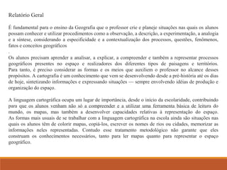 Relatório Geral 
É fundamental para o ensino da Geografia que o professor crie e planeje situações nas quais os alunos 
possam conhecer e utilizar procedimentos como a observação, a descrição, a experimentação, a analogia 
e a síntese, considerando a especificidade e a contextualização dos processos, questões, fenômenos, 
fatos e conceitos geográficos 
. 
Os alunos precisam aprender a analisar, a explicar, a compreender e também a representar processos 
geográficos presentes no espaço e realizadores dos diferentes tipos de paisagens e territórios. 
Para tanto, é preciso considerar as formas e os meios que auxiliem o professor no alcance desses 
propósitos. A cartografia é um conhecimento que vem se desenvolvendo desde a pré-história até os dias 
de hoje, sintetizando informações e expressando situações — sempre envolvendo idéias de produção e 
organização do espaço. 
A linguagem cartográfica ocupa um lugar de importância, desde o início da escolaridade, contribuindo 
para que os alunos venham não só a compreender e a utilizar uma ferramenta básica de leitura do 
mundo, os mapas, mas também a desenvolver capacidades relativas à representação do espaço. 
As formas mais usuais de se trabalhar com a linguagem cartográfica na escola ainda são situações nas 
quais os alunos têm de colorir mapas, copiá-los, escrever os nomes de rios ou cidades, memorizar as 
informações neles representadas. Contudo esse tratamento metodológico não garante que eles 
construam os conhecimentos necessários, tanto para ler mapas quanto para representar o espaço 
geográfico. 
 