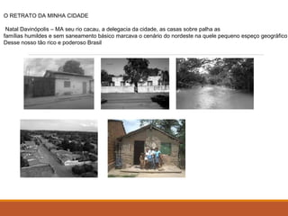 O RETRATO DA MINHA CIDADE 
Natal Davinópolis – MA seu rio cacau, a delegacia da cidade, as casas sobre palha as 
famílias humildes e sem saneamento básico marcava o cenário do nordeste na quele pequeno espeço geográfico 
Desse nosso tão rico e poderoso Brasil 
 