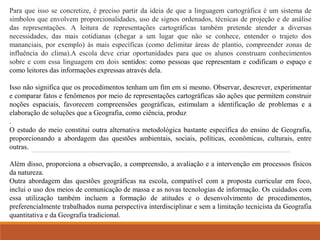 Para que isso se concretize, é preciso partir da ideia de que a linguagem cartográfica é um sistema de 
símbolos que envolvem proporcionalidades, uso de signos ordenados, técnicas de projeção e de análise 
das representações. A leitura de representações cartográficas também pretende atender a diversas 
necessidades, das mais cotidianas (chegar a um lugar que não se conhece, entender o trajeto dos 
mananciais, por exemplo) às mais específicas (como delimitar áreas de plantio, compreender zonas de 
influência do clima).A escola deve criar oportunidades para que os alunos construam conhecimentos 
sobre e com essa linguagem em dois sentidos: como pessoas que representam e codificam o espaço e 
como leitores das informações expressas através dela. 
Isso não significa que os procedimentos tenham um fim em si mesmo. Observar, descrever, experimentar 
e comparar fatos e fenômenos por meio de representações cartográficas são ações que permitem construir 
noções espaciais, favorecem compreensões geográficas, estimulam a identificação de problemas e a 
elaboração de soluções que a Geografia, como ciência, produz 
. 
O estudo do meio constitui outra alternativa metodológica bastante específica do ensino de Geografia, 
proporcionando a abordagem das questões ambientais, sociais, políticas, econômicas, culturais, entre 
outras. 
Além disso, proporciona a observação, a compreensão, a avaliação e a intervenção em processos físicos 
da natureza. 
Outra abordagem das questões geográficas na escola, compatível com a proposta curricular em foco, 
inclui o uso dos meios de comunicação de massa e as novas tecnologias de informação. Os cuidados com 
essa utilização também incluem a formação de atitudes e o desenvolvimento de procedimentos, 
preferencialmente trabalhados numa perspectiva interdisciplinar e sem a limitação tecnicista da Geografia 
quantitativa e da Geografia tradicional. 
 