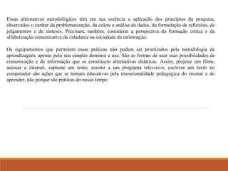 Essas alternativas metodológicas têm em sua essência a aplicação dos princípios da pesquisa, 
observados o caráter da problematização, da coleta e análise de dados, da formulação de reflexões, de 
julgamentos e de sínteses. Precisam, também, considerar a perspectiva da formação crítica e da 
alfabetização comunicativa da cidadania na sociedade da informação. 
Os equipamentos que permitem essas práticas não podem ser priorizados pela metodologia de 
aprendizagem, apenas pelo seu simples domínio e uso. São as formas de usar suas possibilidades de 
comunicação e de informação que se constituem alternativas didáticas. Assim, projetar um filme, 
acessar a internet, capturar um texto, assistir a um programa televisivo, escrever um texto no 
computador são ações que se tornam educativas pela intencionalidade pedagógica do ensinar e do 
aprender, não porque são práticas do nosso tempo 
 