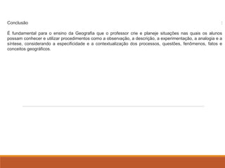 Conclusão : 
É fundamental para o ensino da Geografia que o professor crie e planeje situações nas quais os alunos 
possam conhecer e utilizar procedimentos como a observação, a descrição, a experimentação, a analogia e a 
síntese, considerando a especificidade e a contextualização dos processos, questões, fenômenos, fatos e 
conceitos geográficos. 
 