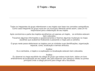 O Trajeto – Mapa 
Todos os integrantes do grupo relembraram o seu trajeto com base nos conceitos cartográficos. 
Como cada integrante do grupo mora em um município diferente sendo assim, cada um foi 
responsável para a elaboração de seu trajeto. 
Após concluirmos a parte dos trajetos escolhemos um apenas um trajeto, os símbolos estavam 
bem colocados . 
Trocamos algumas informações e questionamentos e fizemos algumas mudanças no mapa 
escolhido que acabamos finalizando e passando o mapa para a cartolina. 
O grupo neste passo elaboraram os trajetos com os símbolos suas identificações, organização 
espacial, cores, localização e demais atributos. 
Análise : 
Eu e centrados, o trajeto e a explicação e a localização estavam bem colocados. 
Análise : 
Eu observei no mapa escolhido da colega de grupo que estava muito bom, obtive um bom 
entendimento da localização de seu trajeto, deu para observar com clareza e nitidez os pontos 
principais onde a colega percorre para chegar até a faculdade . 
 