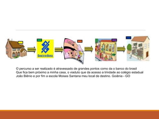 O percurso a ser realizado é atravessado de grandes pontos como da o banco do brasil 
Que fica bem próximo a minha casa, o viaduto que da acesso a trindade ao colégio estadual 
João Biênio e por fim a escola Moises Santana meu local de destino. Goiânia - GO 
 