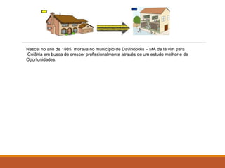 Nascei no ano de 1985, morava no município de Davinópolis – MA de lá vim para 
Goiânia em busca de crescer profissionalmente através de um estudo melhor e de 
Oportunidades. 
 