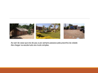 Ao sair de casa que era de pau a pic sempre passava pela pracinha da cidade 
Ate chegar na escola tudo era muito simples. 
 