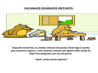 CACHINHOS DOURADOS (RECONTO)
Enquanto ela dormia, os ursinhos voltaram do passeio. Foram logo à cozinha
para comerem a tap...