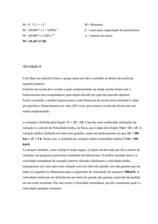 M = C * ( 1 + i ) n
M = Montante
M = 40.000 * ( 1 + 0,005) n
C = custo para capacitação dos professores
M = 40.000 * ( 1,005 ) 12
n = numero de meses
M = 42.467,11 R$
Atividade 6
Com Base nos cálculos feitos, o grupo optou por dar o conselho ao diretor da escola da
seguinte maneira:
O diretor da escola deve avaliar a quão comprometida sua renda escolar ficará com o
financiamento dos computadores, para depois decidir por qual das parcelas optarem.
Feita a avaliação, o melhor negocio para a vida financeira da escola nesse momento é optar
por parcelar o financiamento em vinte (20) vezes, pois assim a escola não ficará com sua
renda comprometida.
A variação é definida pela função: V = ∆Y / ∆X. Uma das mais conhecidas utilizações da
variação é o calculo da Velocidade média, na física, que é dado pela função Vm = ∆S / ∆T. A
variação média é definida em intervalos grandes, como um deslocamento em que ∆S = 200
km e ∆T = 2 h. Neste caso, o resultado da variação média (velocidade média) é Vm = 100
km/h.
A variação imediata, como o próprio nome sugere, é a parte da derivada que faz a analise de
variações em pequenos acréscimos chamados de diferenciais. O melhor exemplo disso é a
velocidade instantânea do exemplo anterior. Quando calculamos a velocidade média,
conseguimos um valor para uma variação com um intervalo grande, isso não garante que em
todos os segundos se olhássemos para o registrador de velocidade ele marcaria 100km/h. A
velocidade média por ser definida em um intervalo grande não garante a precisão da medida
em um exato momento. Por isso existe a velocidade instantânea, que diz exatamente qual é a
velocidade qualquer momento.
 