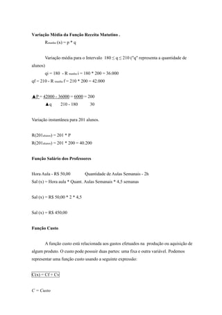 Variação Média da Função Receita Matutino .
Rmanha (x) = p * q
Variação média para o Intervalo 180 ≤ q ≤ 210 ("q" representa a quantidade de
alunos)
qi = 180 - R manha i = 180 * 200 = 36.000
qf = 210 - R manha f = 210 * 200 = 42.000
▲P = 42000 - 36000 = 6000 = 200
▲q 210 - 180 30
Variação instantânea para 201 alunos.
R(201alunos) = 201 * P
R(201alunos) = 201 * 200 = 40.200
Função Salário dos Professores
Hora Aula - R$ 50,00 Quantidade de Aulas Semanais - 2h
Sal (x) = Hora aula * Quant. Aulas Semanais * 4,5 semanas
Sal (x) = R$ 50,00 * 2 * 4,5
Sal (x) = R$ 450,00
Função Custo
A função custo está relacionada aos gastos efetuados na produção ou aquisição de
algum produto. O custo pode possuir duas partes: uma fixa e outra variável. Podemos
representar uma função custo usando a seguinte expressão:
C(x) = Cf + Cv
C = Custo
 