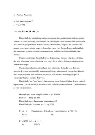 n = Prazo de Pagamento
M = 40.000 * (1+0,005)12
M = 42.467,11
ELASTICIDADE DE PREÇO
Elasticidade é a alteração percentual em uma variável, dada uma variação percentual
em outra. A elasticidade preço da demanda é a variação percentual na quantidade demandada,
dada uma variação percentual do bem. Mede a sensibilidade, a resposta dos consumidores
quando ocorre uma variação no preço de um bem ou serviço. De acordo com a elasticidade-
preço demanda, pode ser classificada como elástica, inelástica ou de elasticidade-preço
unitária.
O valor numérico da elasticidade preço da demanda é formado pela disponibilidade
dos bens substitutos, essencialidade do bem, importância relativa do bem no orçamento e o
horizonte de tempo.
Quanto mais substitutos são os bens, mais elástica é a demanda, pois, dado um
aumento de preços, o consumidor tem mais opções para não consumir esse produto. Quanto
mais essencial o bem, mais inelástica sua procura, não trazendo muitas opções para o
consumidor fugir do aumento de preços.
Elasticidade (por Paulo Nunes) ela representa o grau de sensibilidade de uma variável
dependente(...) face a mudanças em uma ou mais variáveis que determinam(...),permanecendo
as variáveis constantes.
Demanda para matriculas pela manha → q = 900 -3p
Intervalo → 180 ≤ p ≤ 220
Elasticidade-preço da demanda para cada preço ?
Elasticidade para os preços p =195 e p = 215
E = dq . p Calcularemos a derivada dq e substituiremos q= 900 - 3p
dp q dp
E = d (900 - 3p). p =
dp 900 -3p
 