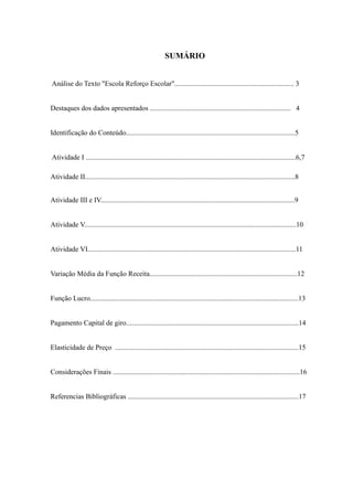 SUMÁRIO
Análise do Texto "Escola Reforço Escolar"................................................................... 3
Destaques dos dados apresentados ............................................................................... 4
Identificação do Conteúdo...............................................................................................5
Atividade I ......................................................................................................................6,7
Atividade II......................................................................................................................8
Atividade III e IV.............................................................................................................9
Atividade V.......................................................................................................................10
Atividade VI.....................................................................................................................11
Variação Média da Função Receita...................................................................................12
Função Lucro.....................................................................................................................13
Pagamento Capital de giro.................................................................................................14
Elasticidade de Preço .......................................................................................................15
Considerações Finais .........................................................................................................16
Referencias Bibliográficas ................................................................................................17
 