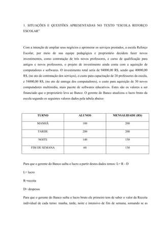 1. SITUAÇÕES E QUESTÕES APRESENTADAS NO TEXTO “ESCOLA REFORÇO
ESCOLAR”
Com a intenção de ampliar seus negócios e aprimorar os serviços prestados, a escola Reforço
Escolar, por meio de sua equipe pedagógica e proprietário decidem fazer novos
investimentos, como contratação de três novos professores, e curso de qualificação para
antigos e novos professores, o projeto de investimento ainda conta com a aquisição de
computadores e softwares. O investimento total seria de 94000,00 R$, sendo que 40000,00
R$, (no ato de contratação dos serviços), o custo para capacitação de 20 professores da escola,
e 54000,00 R$, (no ato de entrega dos computadores), o custo para aquisição de 30 novos
computadores multimídia, mais pacote de softwares educativos. Estes são os valores a ser
financiado que o proprietário leva ao Banco. O gerente do Banco atualizou o lucro bruto da
escola segundo os seguintes valores dados pela tabela abaixo:
TURNO ALUNOS MENSALIDADE (R$)
MANHÃ 180 200
TARDE 200 200
NOITE 140 150
FIM DE SEMANA 60 130
Para que o gerente do Banco saiba o lucro a partir destes dados temos: L= R - D
L= lucro
R=receita
D= despesas
Para que o gerente do Banco saiba o lucro bruto ele primeiro tem de saber o valor da Receita
individual de cada turno: manha, tarde, noite e intensivo de fim de semana, somando se as
 