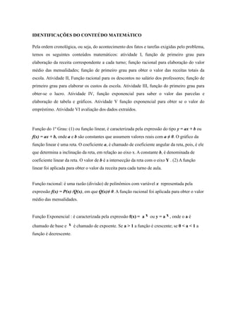 IDENTIFICAÇÕES DO CONTEÚDO MATEMÁTICO
Pela ordem cronológica, ou seja, do acontecimento dos fatos e tarefas exigidas pelo problema,
temos os seguintes conteúdos matemáticos: atividade I, função de primeiro grau para
elaboração da receita correspondente a cada turno; função racional para elaboração do valor
médio das mensalidades; função de primeiro grau para obter o valor das receitas totais da
escola. Atividade II, Função racional para os descontos no salário dos professores; função de
primeiro grau para elaborar os custos da escola. Atividade III, função do primeiro grau para
obter-se o lucro. Atividade IV, função exponencial para saber o valor das parcelas e
elaboração de tabela e gráficos. Atividade V função exponencial para obter se o valor do
empréstimo. Atividade VI avaliação dos dados extraídos.
Função do 1º Grau: (1) ou função linear, é caracterizada pela expressão do tipo y = ax + b ou
f(x) = ax + b, onde a e b são constantes que assumem valores reais com a ≠ 0. O gráfico da
função linear é uma reta. O coeficiente a, é chamado de coeficiente angular da reta, pois, é ele
que determina a inclinação da reta, em relação ao eixo x. A constante b, é denominada de
coeficiente linear da reta. O valor de b é a intersecção da reta com o eixo Y . (2) A função
linear foi aplicada para obter o valor da receita para cada turno de aula.
Função racional: é uma razão (divisão) de polinômios com variável x representada pela
expressão f(x) = P(x) /Q(x), em que Q(x)≠ 0. A função racional foi aplicada para obter o valor
médio das mensalidades.
Função Exponencial : é caracterizada pela expressão f(x) = a x ou y = a x , onde o a é
chamado de base e x é chamado de expoente. Se a > 1 a função é crescente; se 0 < a < 1 a
função é decrescente.
 