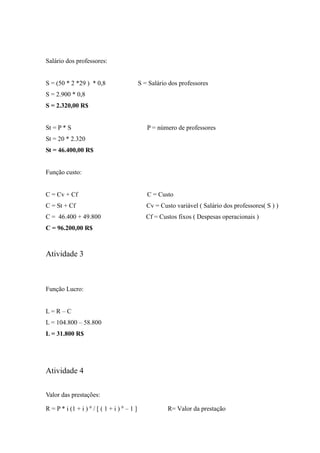 Salário dos professores:
S = (50 * 2 *29 ) * 0,8 S = Salário dos professores
S = 2.900 * 0,8
S = 2.320,00 R$
St = P * S P = número de professores
St = 20 * 2.320
St = 46.400,00 R$
Função custo:
C = Cv + Cf C = Custo
C = St + Cf Cv = Custo variável ( Salário dos professores( S ) )
C = 46.400 + 49.800 Cf = Custos fixos ( Despesas operacionais )
C = 96.200,00 R$
Atividade 3
Função Lucro:
L = R – C
L = 104.800 – 58.800
L = 31.800 R$
Atividade 4
Valor das prestações:
R = P * i (1 + i ) n
/ [ ( 1 + i ) n
– 1 ] R= Valor da prestação
 
