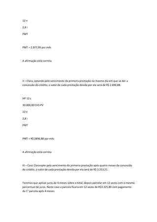 12 n
2,8 i
PMT

PMT = 2.977,99 por mês

A afirmação está correta.

II – Clara, optando pelo vencimento da primeira prestação no mesmo dia em que se der a
concessão do crédito, o valor de cada prestação devida por ela será de R$ 2.896,88.

HP 12 c
30.000,00 CHS PV
12 n
2,8 i
PMT

PMT = R$ 2896,88 por mês

A afirmação está correta

III – Caso Clara opte pelo vencimento da primeira prestação após quatro meses da concessão
do crédito, o valor de cada prestação devida por ela será de R$ 3.253,21.

Teremos que aplicar juros de 4 meses sobre o total, depois parcelar em 12 vezes com o mesmo
percentual de juros. Neste caso a parcela ficaria em 12 vezes de R$3.325,80 com pagamento
da 1° parcela após 4 meses.

 
