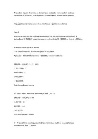 A taxa Selic é quem determina as demais taxas praticadas no mercado. É partir da
determinação desta taxa, que as demais taxas são fixadas no mercado econômico.
.
http://politicamonetaria.webnode.com.br/o-que-e-politica-monetaria-/

Caso A
Marcelo recebeu seu 13º salário e resolveu aplicá-lo em um fundo de investimento. A
aplicação de R$ 4.280,87 proporcionou um rendimento de R$ 2.200,89 no final de 1.389 dias.

A respeito desta aplicação tem-se:
I – A taxa média diária de remuneração é de 0,02987%.
Aplicação = 4280,87 / Rendimento = 2200,89 / Tempo = 1389 dias

6481,76 = 4280,87 . (1+ i ) ^ 1389
(1,51)^1389 = 1+ i
1.0002987 – 1= i
0,0002987 = i
i = 0,02987%
Está afirmação está correta

II – A taxa média mensal de remuneração é de 1,2311%.
6481,76 = 4280,87 (1+i) 30
(1,51)^30 = 1+i
1,01383 – 1 = i
I = 1,3831%
Esta afirmação está errada

III – A taxa efetiva anual equivalente à taxa nominal de 10,8% ao ano, capitalizada
mensalmente, é de 11,3509%.

 