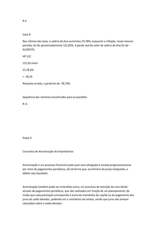 R:3

Caso B
Nos últimos dez anos, o salário de Ana aumentou 25,78%, enquanto a inflação, nesse mesmo
período, foi de aproximadamente 121,03%. A perda real do valor do salário de Ana foi de –
43,0937%.
HP 12C
121,03 enter
25,78 Δ%
= -78,70
Resposta errada, a perda foi de -78,70%.

Sequência dos números encontrados para as questões
R: 6.

Etapa 4

Conceitos de Amortização de Empréstimos

Amortização é um processo financeiro pelo qual uma obrigação é sanada progressivamente
por meio de pagamentos periódicos, de tal forma que, ao término do prazo estipulado, o
débito seja liquidado.

Amortização também pode ser entendida como, um processo de extinção de uma dívida
através de pagamentos periódicos, que são realizados em função de um planejamento, de
modo que cada prestação corresponde à soma do reembolso do capital ou do pagamento dos
juros do saldo devedor, podendo ser o reembolso de ambos, sendo que juros são sempre
calculados sobre o saldo devedor.

 