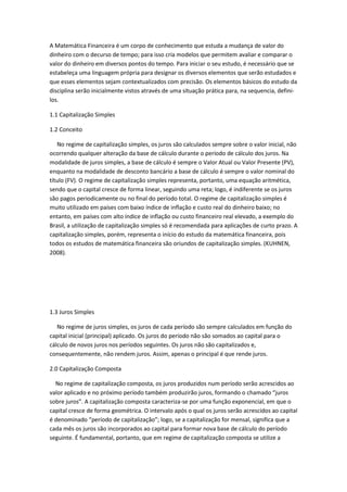 A Matemática Financeira é um corpo de conhecimento que estuda a mudança de valor do
dinheiro com o decurso de tempo; para isso cria modelos que permitem avaliar e comparar o
valor do dinheiro em diversos pontos do tempo. Para iniciar o seu estudo, é necessário que se
estabeleça uma linguagem própria para designar os diversos elementos que serão estudados e
que esses elementos sejam contextualizados com precisão. Os elementos básicos do estudo da
disciplina serão inicialmente vistos através de uma situação prática para, na sequencia, definilos.
1.1 Capitalização Simples
1.2 Conceito
No regime de capitalização simples, os juros são calculados sempre sobre o valor inicial, não
ocorrendo qualquer alteração da base de cálculo durante o período de cálculo dos juros. Na
modalidade de juros simples, a base de cálculo é sempre o Valor Atual ou Valor Presente (PV),
enquanto na modalidade de desconto bancário a base de cálculo é sempre o valor nominal do
título (FV). O regime de capitalização simples representa, portanto, uma equação aritmética,
sendo que o capital cresce de forma linear, seguindo uma reta; logo, é indiferente se os juros
são pagos periodicamente ou no final do período total. O regime de capitalização simples é
muito utilizado em países com baixo índice de inflação e custo real do dinheiro baixo; no
entanto, em países com alto índice de inflação ou custo financeiro real elevado, a exemplo do
Brasil, a utilização de capitalização simples só é recomendada para aplicações de curto prazo. A
capitalização simples, porém, representa o início do estudo da matemática financeira, pois
todos os estudos de matemática financeira são oriundos de capitalização simples. (KUHNEN,
2008).

1.3 Juros Simples
No regime de juros simples, os juros de cada período são sempre calculados em função do
capital inicial (principal) aplicado. Os juros do período não são somados ao capital para o
cálculo de novos juros nos períodos seguintes. Os juros não são capitalizados e,
consequentemente, não rendem juros. Assim, apenas o principal é que rende juros.
2.0 Capitalização Composta
No regime de capitalização composta, os juros produzidos num período serão acrescidos ao
valor aplicado e no próximo período também produzirão juros, formando o chamado “juros
sobre juros”. A capitalização composta caracteriza-se por uma função exponencial, em que o
capital cresce de forma geométrica. O intervalo após o qual os juros serão acrescidos ao capital
é denominado “período de capitalização”; logo, se a capitalização for mensal, significa que a
cada mês os juros são incorporados ao capital para formar nova base de cálculo do período
seguinte. É fundamental, portanto, que em regime de capitalização composta se utilize a

 