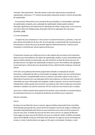 chamada “taxa equivalente”, devendo sempre a taxa estar expressa para o período de
capitalização, sendo que o “n” (número de períodos) represente sempre o número de períodos
de capitalização.
Em economia inflacionária ou em economia de juros elevados, é recomendada a aplicação
de capitalização composta, pois a aplicação de capitalização simples poderá produzir
distorções significativas principalmente em aplicações de médio e longo prazo, e em economia
com altos índices de inflação produz distorções mesmo em aplicações de curto prazo.
(KUHNEN, 2008).
2.1 Juros Compostos
O regime de juros compostos é o mais comum no sistema financeiro e, portanto, o mais útil
para cálculos de problemas do dia-a-dia. Os juros gerados a cada período são incorporados ao
principal para o cálculo dos juros do período seguinte. Matematicamente, o cálculo a juros
compostos é conhecido por cálculo exponencial de juros.

É importante ressaltar que a diferença entre os dois regimes de juros decorre do tratamento
dado aos juros intermediários. No regime de capitalização simples, os juros intermediários são
apenas créditos devidos ao interessado, que não interferem na base de cálculo dos juros de
períodos futuros. No regime de capitalização composta os juros intermediários são agregados
ao principal para o cálculo dos juros de períodos futuros, determinando mudanças na base de
cálculo.
A HP 12C é uma poderosa ferramenta programável utilizada na realização de cálculos
financeiros, a disposição de todos os interessados em agregar valores aos seus conhecimentos
visando enfrentar a competitividade interna ou externa a que estão sujeitos no dia-a-dia. A
Matemática Financeira tem suas aplicações dentro das empresas, em diversas áreas e devido à
velocidade com que a informação está atingindo a todas as pessoas, torna-se uma ferramenta
indispensável a todos aqueles que convivem nas empresas, bem como a todos que necessitam
entender o cotidiano nos setores comerciais. HP 12C mostra de uma maneira clara e simples,
como tirar o melhor proveito dessa poderosa ferramenta, como entender os conceitos básicos
da matemática financeira na resolução de problemas do cotidiano que o requeiram.
Cálculos realizados.
Caso A
Na época em que Marcelo e Ana se casaram, algumas dívidas impensadas foram contraídas.
Deslumbrados pelo grande dia, usaram de forma impulsiva recursos de amigos e créditos préaprovados disponibilizados pelo banco em que mantinham uma conta corrente conjunta há
mais de cinco anos. O vestido de noiva de Ana bem como o terno e os sapatos de Marcelo
foram pagos em doze vezes de R$ 256,25 sem juros no cartão de crédito. O Buffet contratado
cobrou R$ 10.586,00, sendo que 25% deste valor deveriam ser pago no ato da contratação do
serviço, e o valor restante deveria ser pago um mês após a contratação. Na época, o casal

 