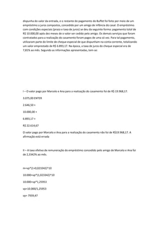 dispunha do valor da entrada, e o restante do pagamento do Buffet foi feito por meio de um
empréstimo a juros compostos, concedido por um amigo de infância do casal. O empréstimo
com condições especiais (prazo e taxa de juros) se deu da seguinte forma: pagamento total de
R$ 10.000,00 após dez meses de o valor ser cedido pelo amigo. Os demais serviços que foram
contratados para a realização do casamento foram pagos de uma só vez. Para tal pagamento,
utilizaram parte do limite de cheque especial de que dispunham na conta corrente, totalizando
um valor emprestado de R$ 6.893,17. Na época, a taxa de juros do cheque especial era de
7,81% ao mês. Segundo as informações apresentadas, tem-se:

I – O valor pago por Marcelo e Ana para a realização do casamento foi de R$ 19.968,17.
3.075,00 ENTER
2.646,50 +
10.000,00 +
6.893,17 +
R$ 22.614,67
O valor pago por Marcelo e Ana para a realização do casamento não foi de R$19.968,17. A
afirmação está errada

II – A taxa efetiva de remuneração do empréstimo concedido pelo amigo de Marcelo e Ana foi
de 2,3342% ao mês.

m=vp*(1+0,023342)^10
10.000=vp*(1,023342)^10
10.000=vp*1,25953
vp=10.000/1,25953
vp= 7939,47

 