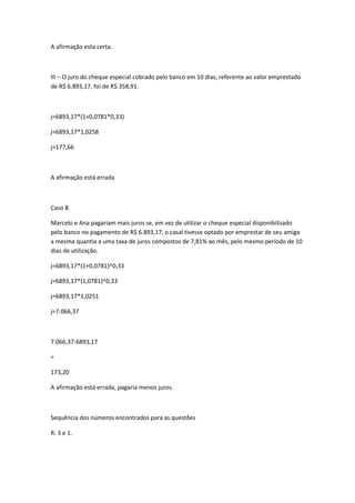 A afirmação esta certa.

III – O juro do cheque especial cobrado pelo banco em 10 dias, referente ao valor emprestado
de R$ 6.893,17, foi de R$ 358,91.

j=6893,17*(1+0,0781*0,33)
j=6893,17*1,0258
j=177,66

A afirmação está errada

Caso B
Marcelo e Ana pagariam mais juros se, em vez de utilizar o cheque especial disponibilizado
pelo banco no pagamento de R$ 6.893,17, o casal tivesse optado por emprestar de seu amigo
a mesma quantia a uma taxa de juros compostos de 7,81% ao mês, pelo mesmo período de 10
dias de utilização.
j=6893,17*(1+0,0781)^0,33
j=6893,17*(1,0781)^0,33
j=6893,17*1,0251
j=7.066,37

7.066,37-6893,17
=
173,20
A afirmação está errada, pagaria menos juros.

Sequência dos números encontrados para as questões
R: 3 e 1.

 
