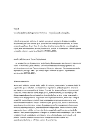 Etapa 2
Conceitos De Séries De Pagamentos Uniformes — Postecipados E Antecipados.

Entende-se sequencia uniforme de capitais como sendo o conjunto de pagamentos (ou
recebimentos) de valor nominal igual, que se encontram dispostos em períodos de tempo
constantes, ao longo de um fluxo de caixa. Se a série tiver como objetivo a constituição do
capital, este será o montante da série; ao contrário, ou seja, se o objetivo for a amortização de
um capital, este será o valor atual da série. (TEIXEIRA, 1998).

Sequência Uniforme de Termos Postecipados
As séries uniformes de pagamento postecipados são aqueles em que o primeiro pagamento
ocorre no momento 1; este sistema é também chamado de sistema de pagamento ou
recebimento sem entrada. Pagamentos ou recebimentos podem ser chamados de prestação,
representada pela sigla “PMT” que vem do Inglês “Payment” e significa pagamento ou
recebimento. (BRANCO, 2002).

Séries de pagamentos
No dia-a-dia podemos verificar vários apelos de consumo e de poupança através de planos de
pagamentos que se adaptam aos mais diversos orçamentos. Onde são possíveis através do
parcelamento ou recomposição de débitos. O estudo das séries nos fornece o instrumental
necessário para estabelecer planos de poupança, de financiamento, de recomposição de
dívidas e avaliação de alternativas de investimentos. Define-se série, renda, ou anuidade, a
uma sucessão de pagamentos, exigíveis em épocas pré-determinadas, destinada a extinguir
uma dívida ou constituir um capital. Cada um dos pagamentos que compõem uma série
denomina-se termo de uma renda e conforme sejam iguais ou não, a série se denominará,
respectivamente, uniforme ou variável. Se os pagamentos forem exigidos em épocas cujos
intervalos de tempo são iguais, a série se denominará periódica; em caso contrário, se os
pagamentos forem exigidos em intervalos de tempo variados, a série se denominará nãoperiódica. Se o primeiro pagamento for exigido no primeiro intervalo de tempo a que se referir
uma determinada taxa de juros, teremos uma série antecipada, caso contrário, ela será
diferida. Teremos uma série temporária ou uma perpetuidade conforme seja,
respectivamente, finito ou infinito o número de seus termos.

 