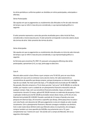 As séries periódicas e uniformes podem ser divididas em séries postecipadas, antecipadas e
diferidas.
Séries Postecipadas
São aquelas em que os pagamentos ou recebimentos são efetuados no fim de cada intervalo
de tempo a que se referir à taxa de juros considerada, e cuja representação gráfica é a
seguinte:

O valor presente representa a soma das parcelas atualizadas para a data inicial do fluxo,
considerando a mesma taxa de juros. O valor presente corresponde à soma dos valores atuais
dos termos da série. Valor presente dos termos da série:

Séries Antecipadas
São aquelas em que os pagamentos ou recebimentos são efetuados no início de cada intervalo
de tempo a que se referir à taxa de juros considerada, e cuja representação gráfica é a
seguinte:
As fórmulas para encontras PV, PMT, FV, possuem uma pequena diferença das séries
postecipadas, apresentam (1+i), ou seja, parte paga na data Zero.

Caso A
Marcelo adora assistir a bons filmes e quer comprar uma TV HD 3D, para ver seus títulos
prediletos em casa como se estivesse numa sala de cinema. Ele sabe exatamente as
características do aparelho que deseja comprar, porque já pesquisou na internet e em algumas
lojas de sua cidade. Na maior parte das lojas, a TV cobiçada está anunciada por R$ 4.800,00.
No passado, Marcelo compraria a TV em doze parcelas “sem juros” de R$ 400,00, no cartão de
crédito, por impulso e sem o cuidado de um planejamento financeiro necessário antes de
qualquer compra. Hoje, com sua consciência financeira evoluída, traçou um plano de
investimento: durante 12 meses, aplicará R$ 350,00 mensais na caderneta de poupança. Como
a aplicação renderá juros de R$ 120,00 acumulados nesses dozes meses, ao fim de um ano,
Marcelo terá juntado R$ 4.320,00. Passado o período de 12 meses e fazendo uma nova
pesquisa em diversas lojas, ele encontra o aparelho que deseja, última peça (mas na caixa e
com nota fiscal), com desconto de 10% para pagamento à vista em relação ao valor orçado
inicialmente. Com o planejamento financeiro, Marcelo conseguiu multiplicar seu dinheiro.
Com o valor exato desse dinheiro extra que Marcelo salvou no orçamento, ele conseguiu
comprar também um novo aparelho de DVD/Blu-ray juntamente com a TV, para
complementar seu “cinema em casa”. De acordo com a compra de Marcelo, têm-se as
seguintes informações:

 