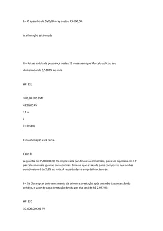 I – O aparelho de DVD/Blu-ray custou R$ 600,00.

A afirmação está errada

II – A taxa média da poupança nestes 12 meses em que Marcelo aplicou seu
dinheiro foi de 0,5107% ao mês.

HP 12c

350,00 CHS PMT
4320,00 FV
12 n
i
i = 0,5107

Esta afirmação está certa.

Caso B
A quantia de R$30.000,00 foi emprestada por Ana à sua irmã Clara, para ser liquidada em 12
parcelas mensais iguais e consecutivas. Sabe-se que a taxa de juros compostos que ambas
combinaram é de 2,8% ao mês. A respeito deste empréstimo, tem-se:

I – Se Clara optar pelo vencimento da primeira prestação após um mês da concessão do
crédito, o valor de cada prestação devida por ela será de R$ 2.977,99.

HP 12C
30.000,00 CHS PV

 