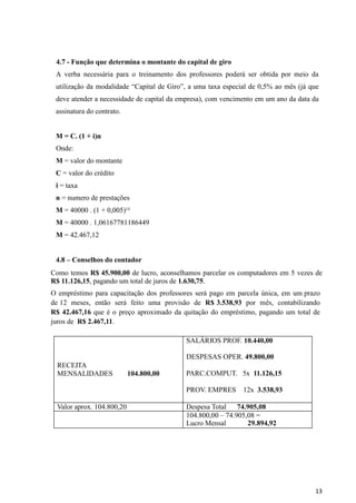 13
4.7 - Função que determina o montante do capital de giro
A verba necessária para o treinamento dos professores poderá ser obtida por meio da
utilização da modalidade “Capital de Giro”, a uma taxa especial de 0,5% ao mês (já que
deve atender a necessidade de capital da empresa), com vencimento em um ano da data da
assinatura do contrato.
M = C. (1 + i)n
Onde:
M = valor do montante
C = valor do crédito
i = taxa
n = numero de prestações
M = 40000 . (1 + 0,005)¹²
M = 40000 . 1,06167781186449
M = 42.467,12
4.8 – Conselhos do contador
Como temos R$ 45.900,00 de lucro, aconselhamos parcelar os computadores em 5 vezes de
R$ 11.126,15, pagando um total de juros de 1.630,75.
O empréstimo para capacitação dos professores será pago em parcela única, em um prazo
de 12 meses, então será feito uma provisão de R$ 3.538,93 por mês, contabilizando
R$ 42.467,16 que é o preço aproximado da quitação do empréstimo, pagando um total de
juros de R$ 2.467,11.
RECEITA
MENSALIDADES 104.800,00
SALÁRIOS PROF. 10.440,00
DESPESAS OPER. 49.800,00
PARC.COMPUT. 5x 11.126,15
PROV. EMPRES 12x 3.538,93
Valor aprox. 104.800,20 Despesa Total 74.905,08
104.800,00 – 74.905,08 =
Lucro Mensal 29.894,92
 